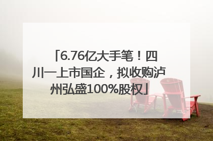 6.76亿大手笔！四川一上市国企，拟收购泸州弘盛100%股权