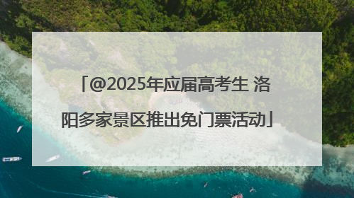 @2025年应届高考生 洛阳多家景区推出免门票活动